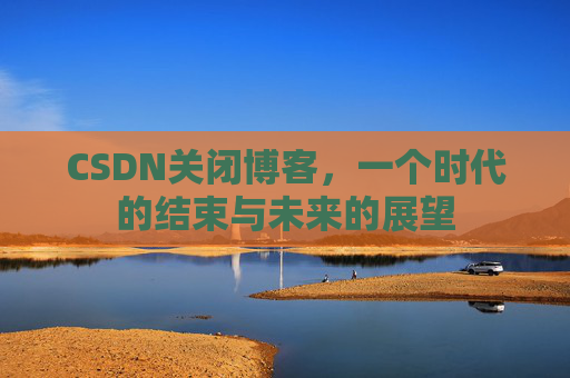 CSDN关闭博客，一个时代的结束与未来的展望